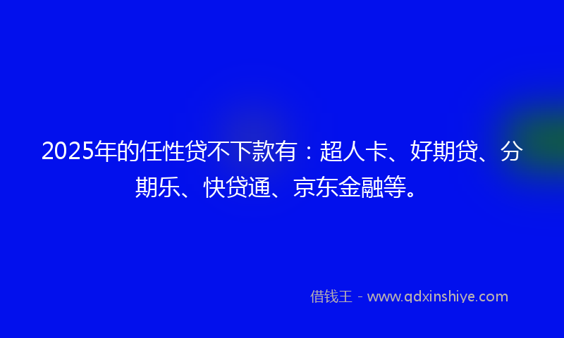 2025年的任性贷不下款有：超人卡、好期贷、分期乐、快贷通、京东金融等。