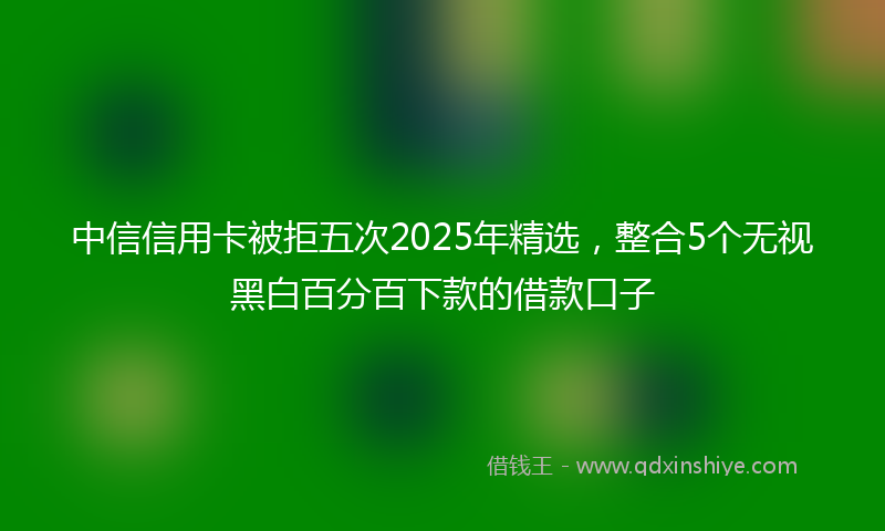 中信信用卡被拒五次2025年精选，整合5个无视黑白百分百下款的借款口子