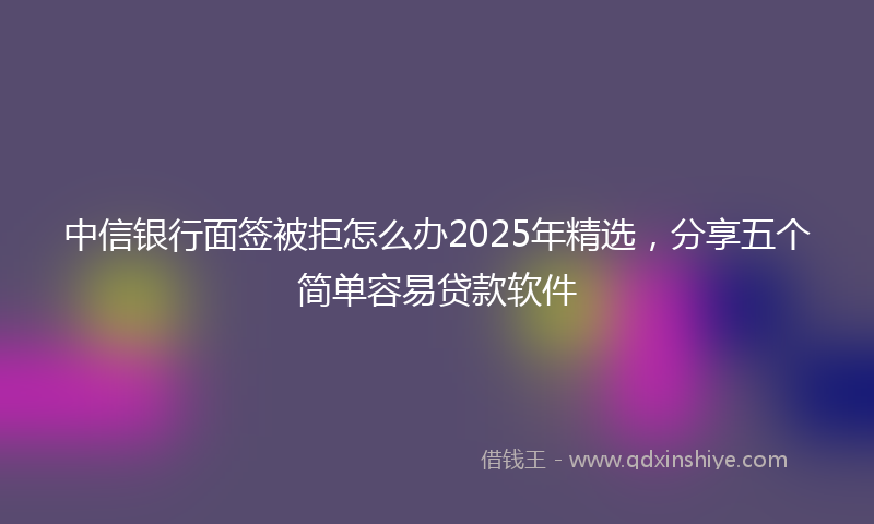 中信银行面签被拒怎么办2025年精选，分享五个简单容易贷款软件