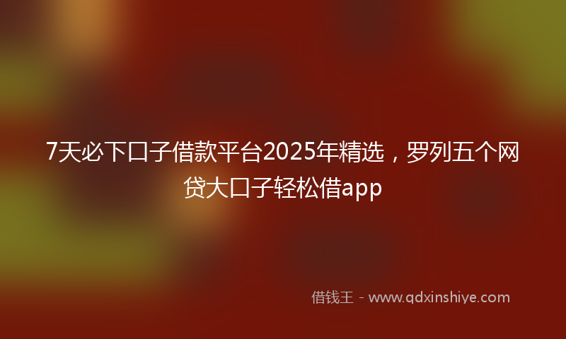 7天必下口子借款平台2025年精选，罗列五个网贷大口子轻松借app