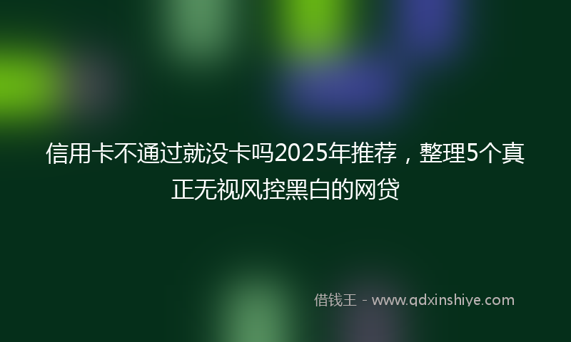 信用卡不通过就没卡吗2025年推荐，整理5个真正无视风控黑白的网贷