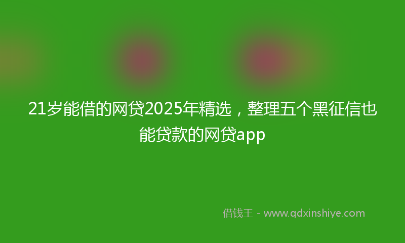 21岁能借的网贷2025年精选，整理五个黑征信也能贷款的网贷app