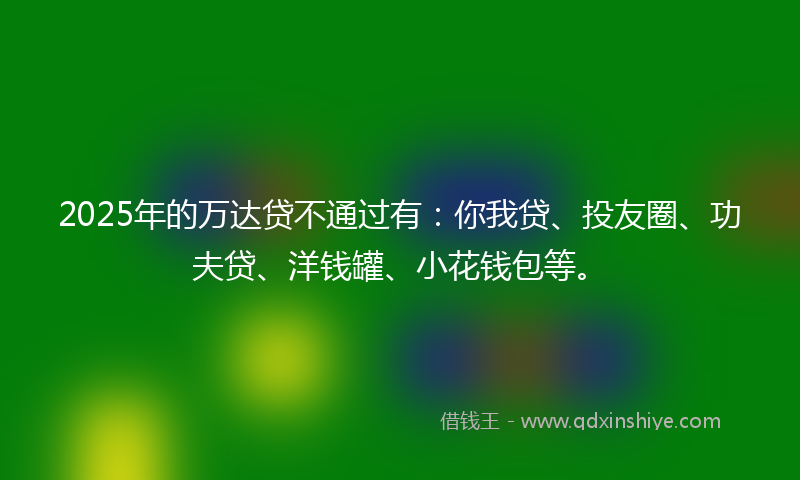 2025年的万达贷不通过有：你我贷、投友圈、功夫贷、洋钱罐、小花钱包等。