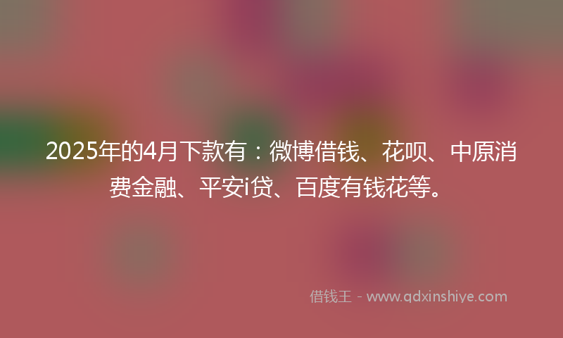 2025年的4月下款有：微博借钱、花呗、中原消费金融、平安i贷、百度有钱花等。
