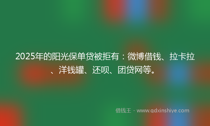 2025年的阳光保单贷被拒有：微博借钱、拉卡拉、洋钱罐、还呗、团贷网等。