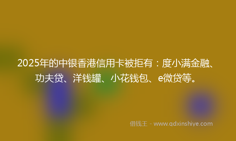 2025年的中银香港信用卡被拒有：度小满金融、功夫贷、洋钱罐、小花钱包、e微贷等。