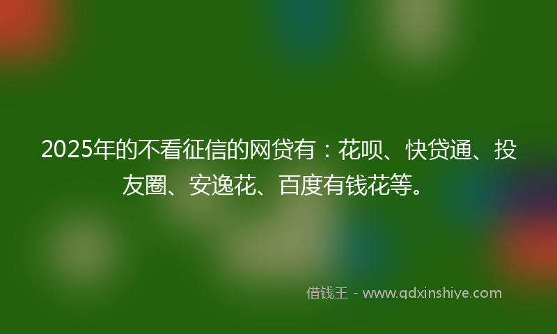 2025年的不看征信的网贷有：花呗、快贷通、投友圈、安逸花、百度有钱花等。