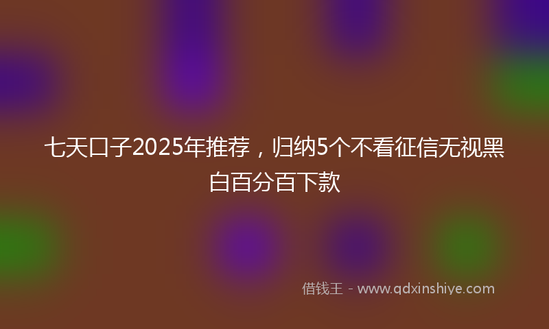 七天口子2025年推荐，归纳5个不看征信无视黑白百分百下款