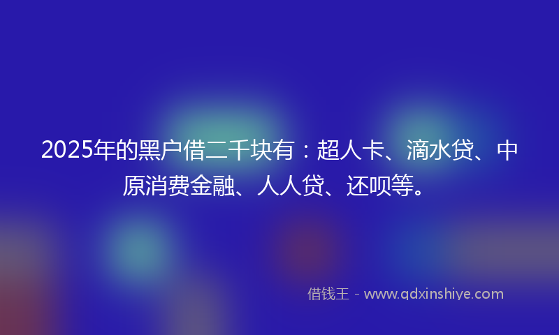 2025年的黑户借二千块有：超人卡、滴水贷、中原消费金融、人人贷、还呗等。