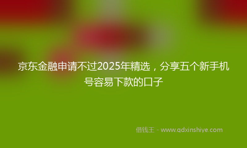 京东金融申请不过2025年精选，分享五个新手机号容易下款的口子