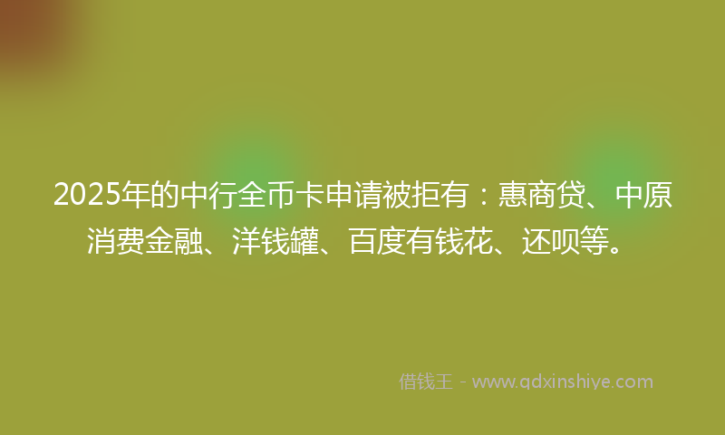 2025年的中行全币卡申请被拒有：惠商贷、中原消费金融、洋钱罐、百度有钱花、还呗等。