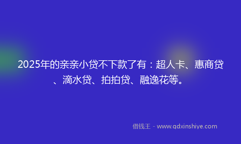 2025年的亲亲小贷不下款了有：超人卡、惠商贷、滴水贷、拍拍贷、融逸花等。