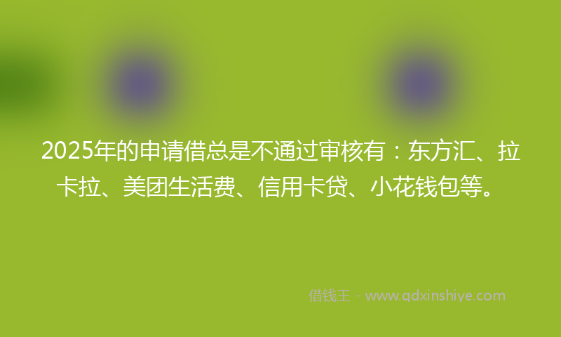 2025年的申请借总是不通过审核有：东方汇、拉卡拉、美团生活费、信用卡贷、小花钱包等。
