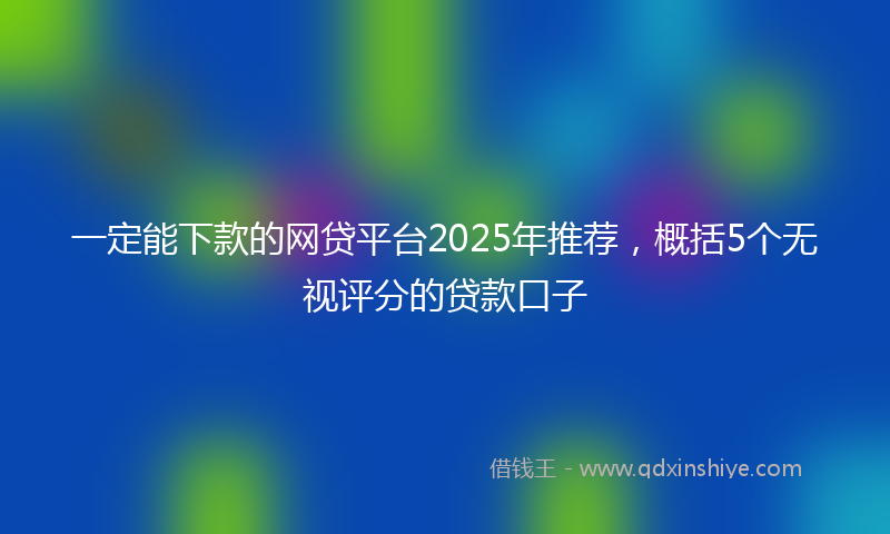 一定能下款的网贷平台2025年推荐，概括5个无视评分的贷款口子