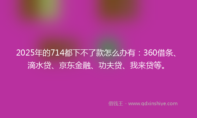 2025年的714都下不了款怎么办有：360借条、滴水贷、京东金融、功夫贷、我来贷等。