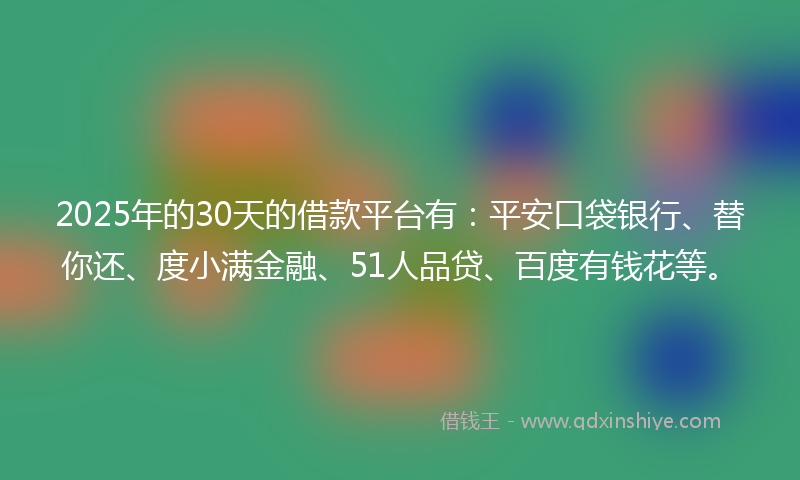 2025年的30天的借款平台有：平安口袋银行、替你还、度小满金融、51人品贷、百度有钱花等。