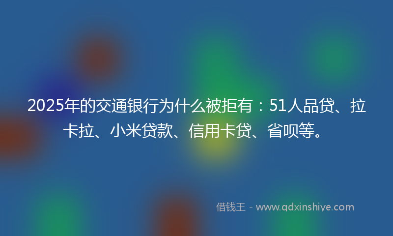 2025年的交通银行为什么被拒有：51人品贷、拉卡拉、小米贷款、信用卡贷、省呗等。
