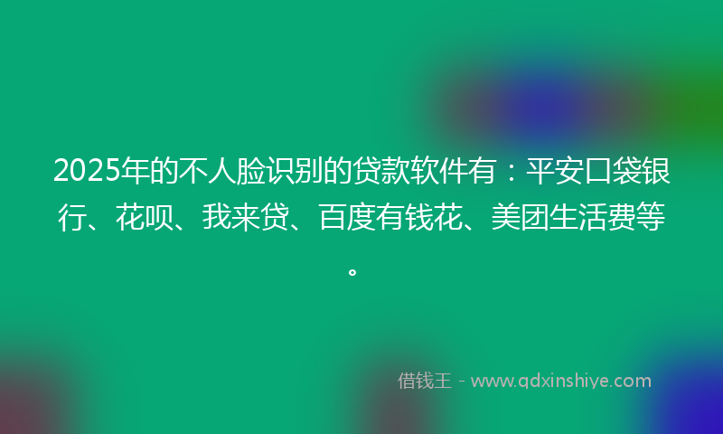 2025年的不人脸识别的贷款软件有：平安口袋银行、花呗、我来贷、百度有钱花、美团生活费等。