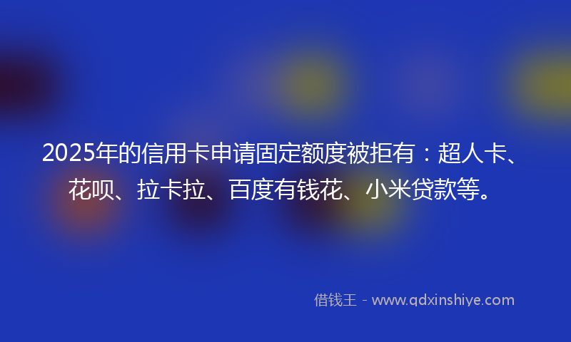 2025年的信用卡申请固定额度被拒有：超人卡、花呗、拉卡拉、百度有钱花、小米贷款等。