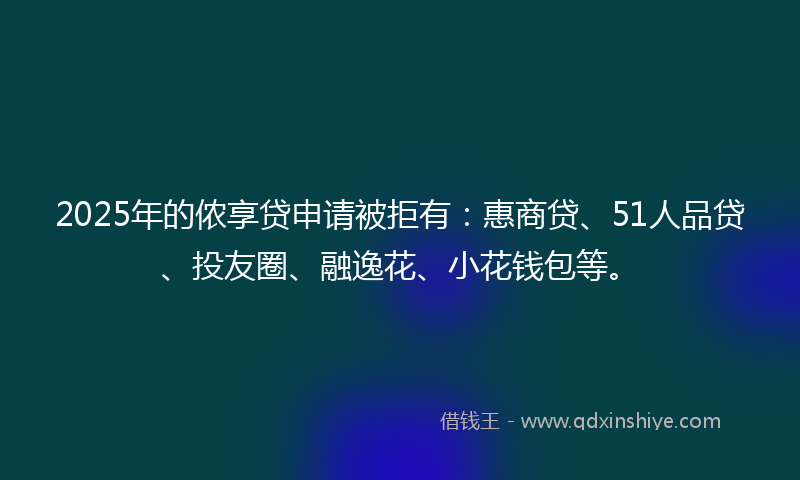 2025年的侬享贷申请被拒有：惠商贷、51人品贷、投友圈、融逸花、小花钱包等。