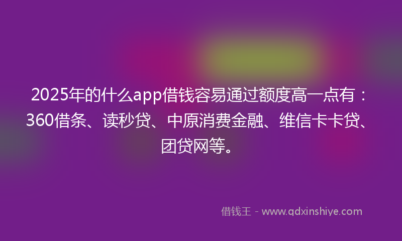 2025年的什么app借钱容易通过额度高一点有：360借条、读秒贷、中原消费金融、维信卡卡贷、团贷网等。