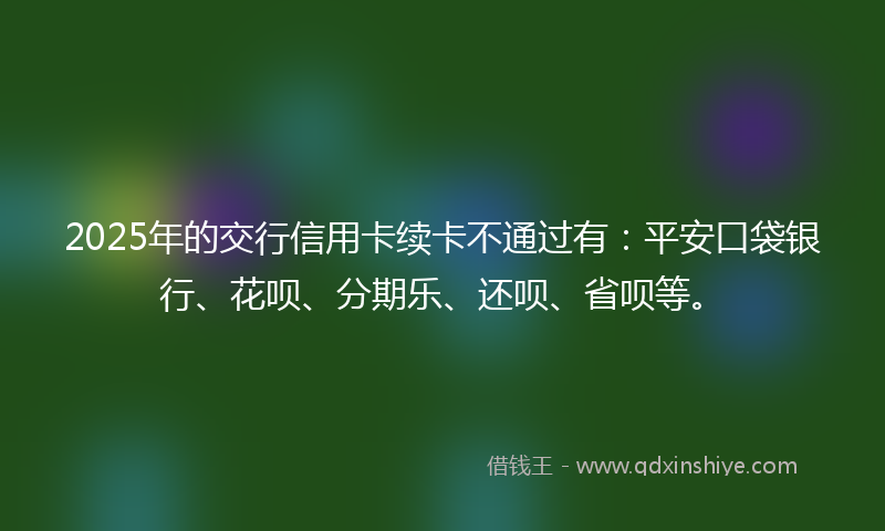 2025年的交行信用卡续卡不通过有：平安口袋银行、花呗、分期乐、还呗、省呗等。