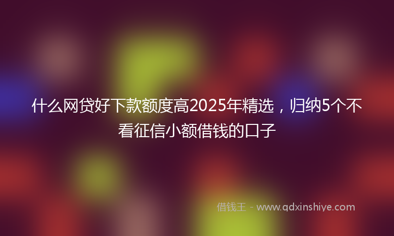 什么网贷好下款额度高2025年精选，归纳5个不看征信小额借钱的口子