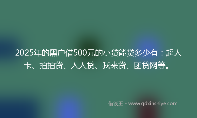 2025年的黑户借500元的小贷能贷多少有：超人卡、拍拍贷、人人贷、我来贷、团贷网等。