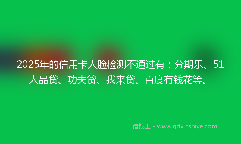 2025年的信用卡人脸检测不通过有：分期乐、51人品贷、功夫贷、我来贷、百度有钱花等。