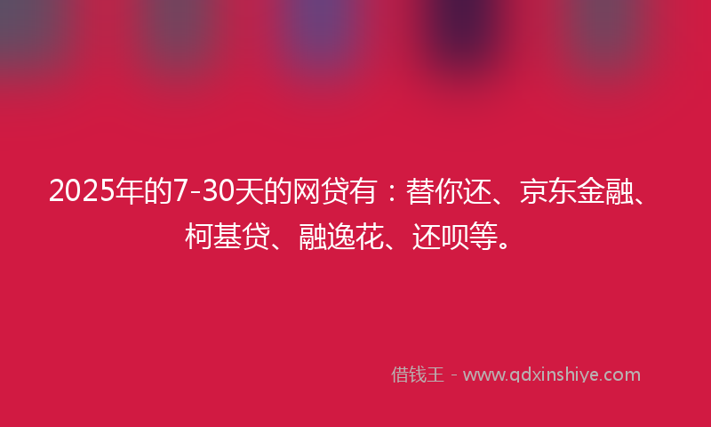 2025年的7-30天的网贷有：替你还、京东金融、柯基贷、融逸花、还呗等。