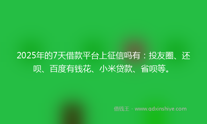 2025年的7天借款平台上征信吗有：投友圈、还呗、百度有钱花、小米贷款、省呗等。