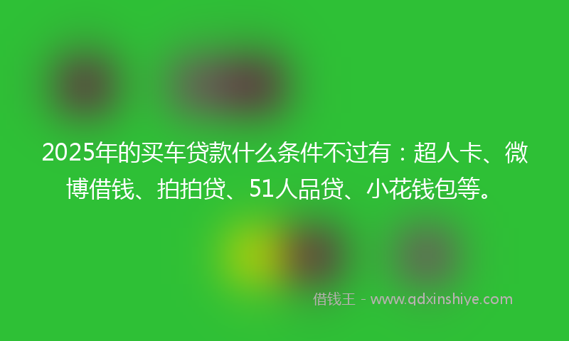 2025年的买车贷款什么条件不过有：超人卡、微博借钱、拍拍贷、51人品贷、小花钱包等。