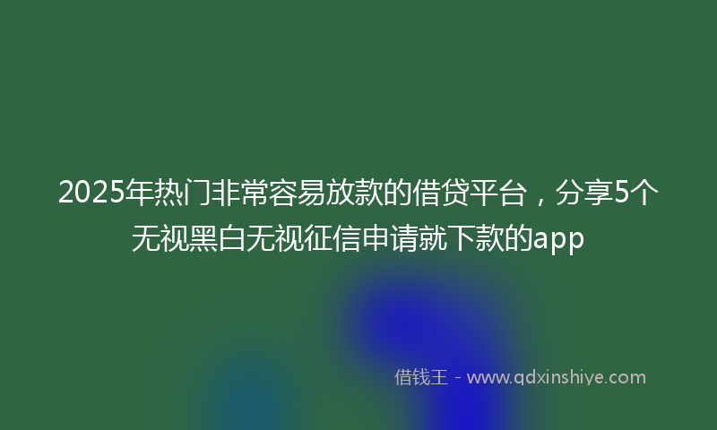 2025年热门非常容易放款的借贷平台，分享5个无视黑白无视征信申请就下款的app