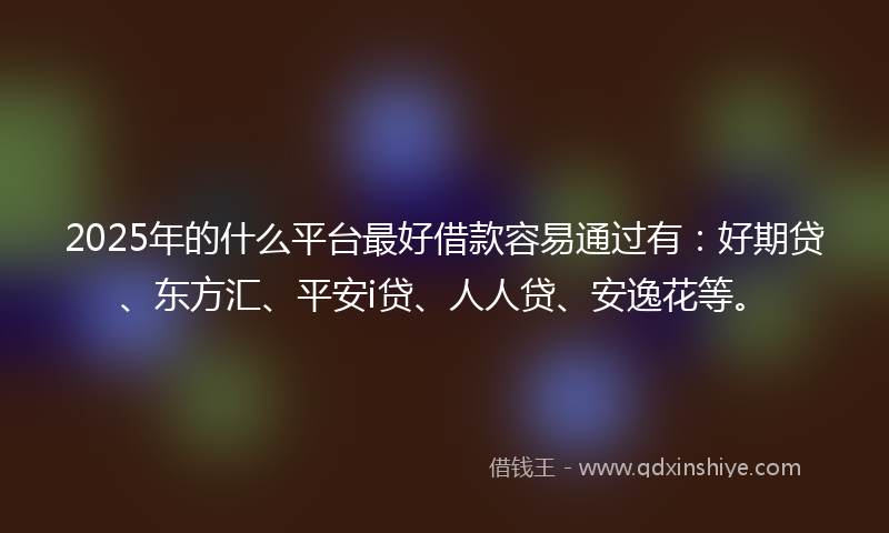 2025年的什么平台最好借款容易通过有：好期贷、东方汇、平安i贷、人人贷、安逸花等。
