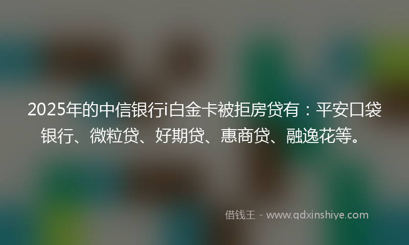 2025年的中信银行i白金卡被拒房贷有：平安口袋银行、微粒贷、好期贷、惠商贷、融逸花等。