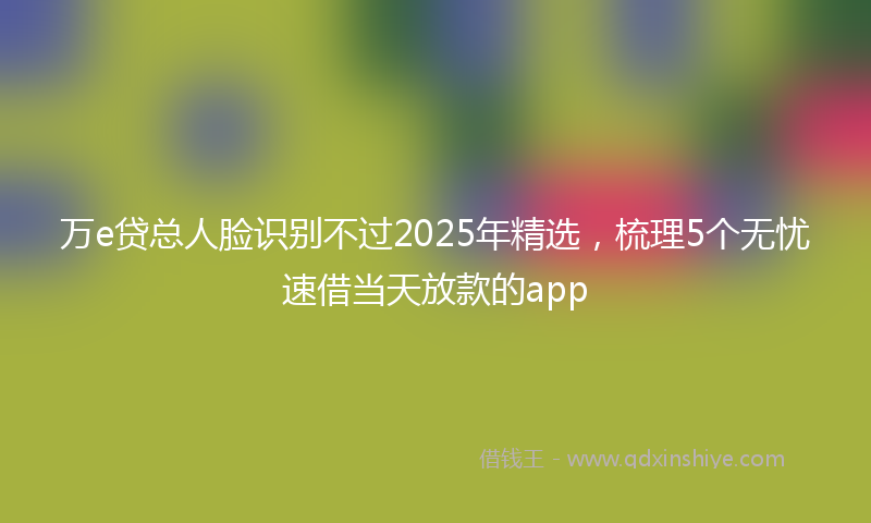 万e贷总人脸识别不过2025年精选，梳理5个无忧速借当天放款的app