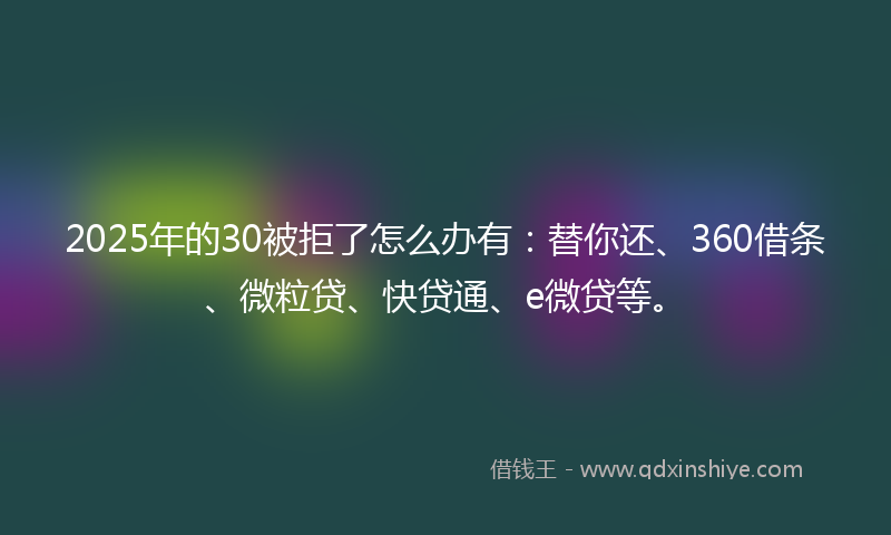2025年的30被拒了怎么办有：替你还、360借条、微粒贷、快贷通、e微贷等。
