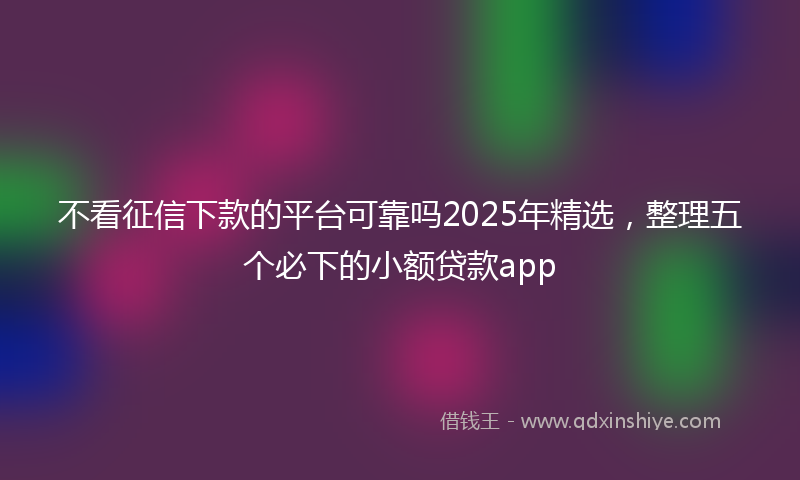 不看征信下款的平台可靠吗2025年精选，整理五个必下的小额贷款app