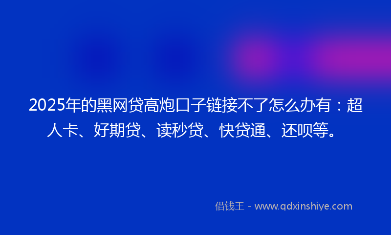 2025年的黑网贷高炮口子链接不了怎么办有：超人卡、好期贷、读秒贷、快贷通、还呗等。