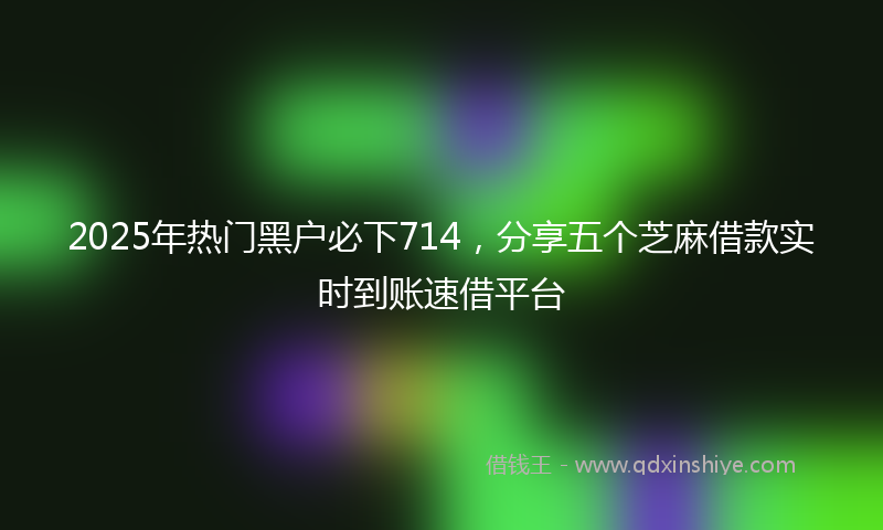 2025年热门黑户必下714，分享五个芝麻借款实时到账速借平台