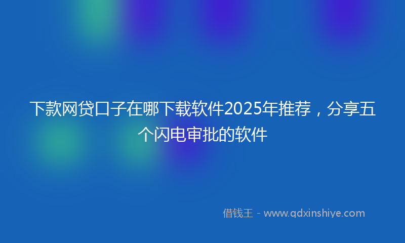 下款网贷口子在哪下载软件2025年推荐，分享五个闪电审批的软件