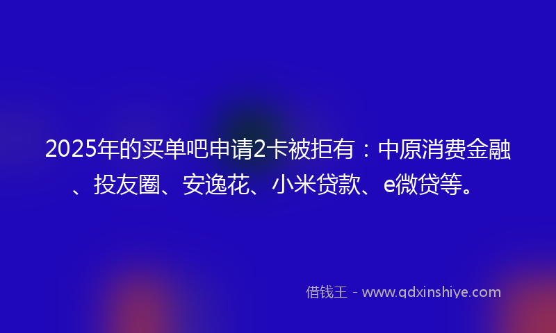 2025年的买单吧申请2卡被拒有：中原消费金融、投友圈、安逸花、小米贷款、e微贷等。