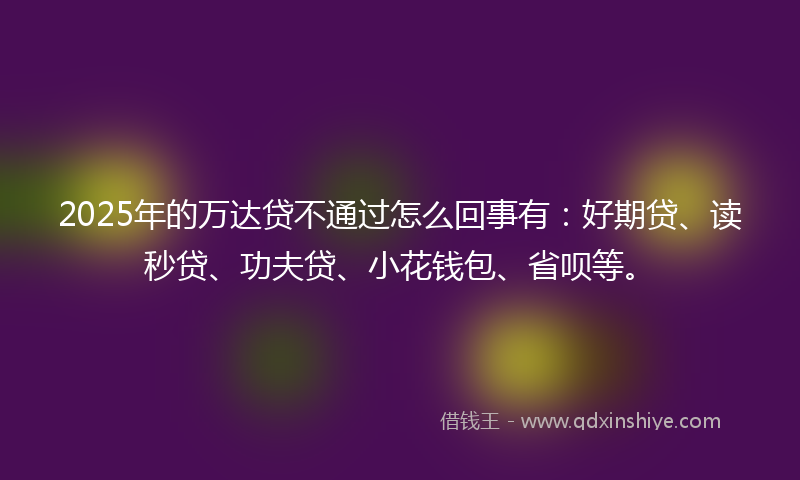2025年的万达贷不通过怎么回事有：好期贷、读秒贷、功夫贷、小花钱包、省呗等。