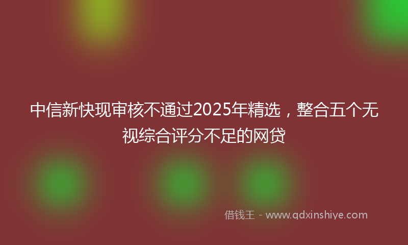 中信新快现审核不通过2025年精选，整合五个无视综合评分不足的网贷