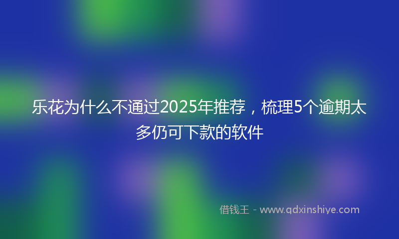 乐花为什么不通过2025年推荐，梳理5个逾期太多仍可下款的软件