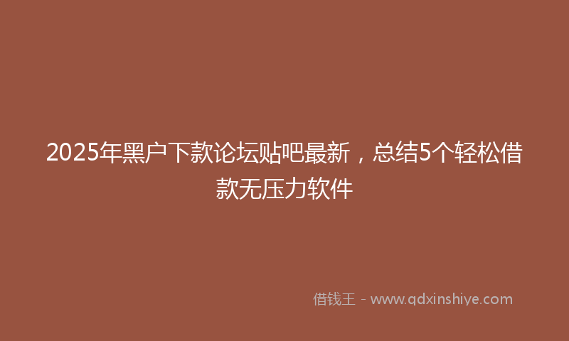 2025年黑户下款论坛贴吧最新，总结5个轻松借款无压力软件