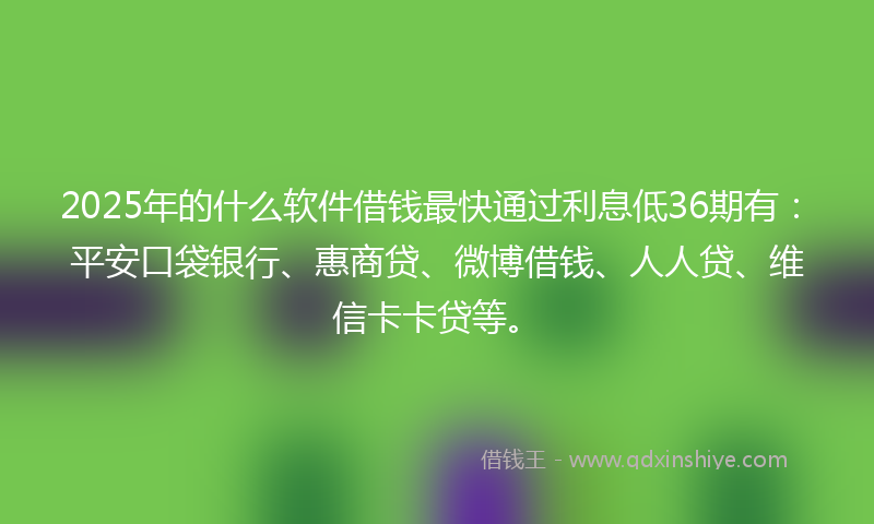 2025年的什么软件借钱最快通过利息低36期有：平安口袋银行、惠商贷、微博借钱、人人贷、维信卡卡贷等。