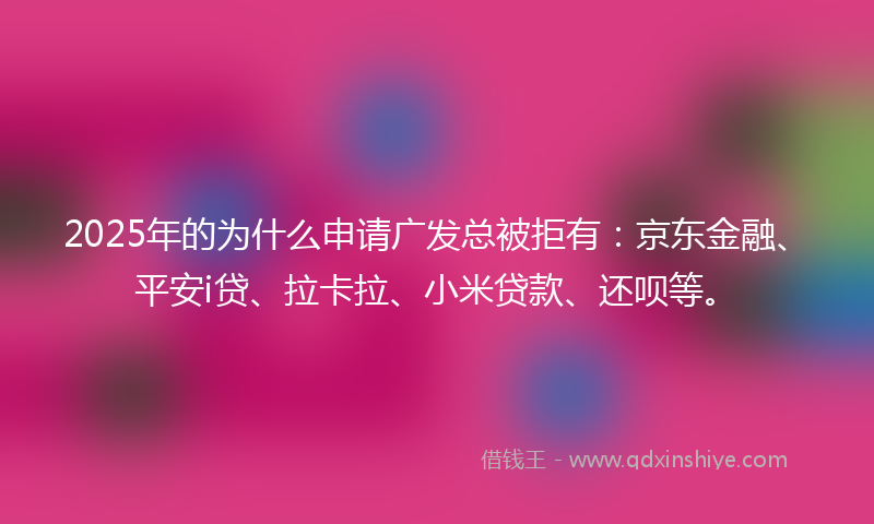2025年的为什么申请广发总被拒有：京东金融、平安i贷、拉卡拉、小米贷款、还呗等。