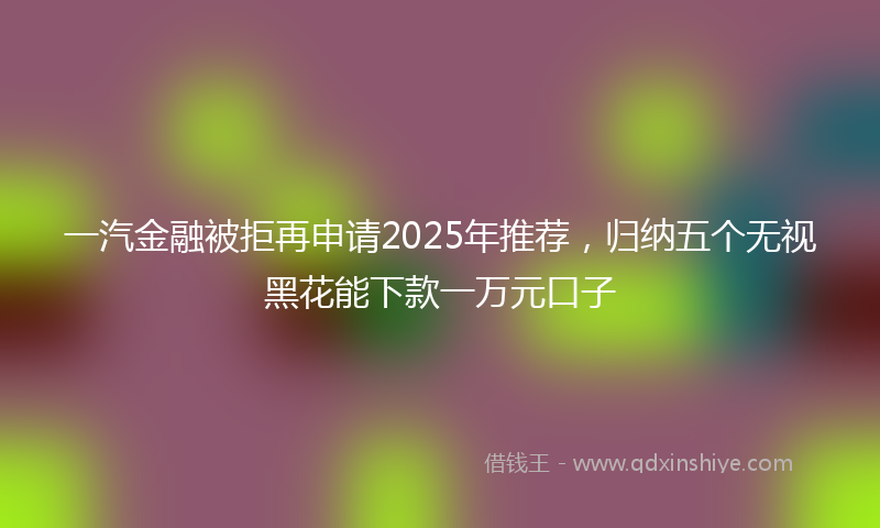 一汽金融被拒再申请2025年推荐，归纳五个无视黑花能下款一万元口子