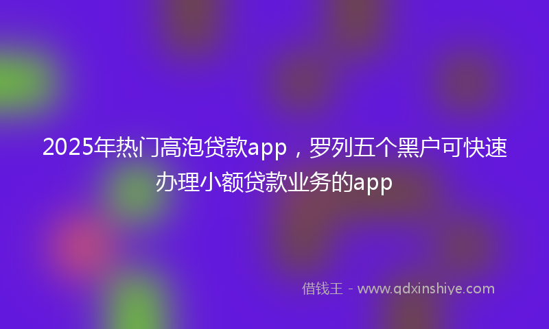 2025年热门高泡贷款app，罗列五个黑户可快速办理小额贷款业务的app